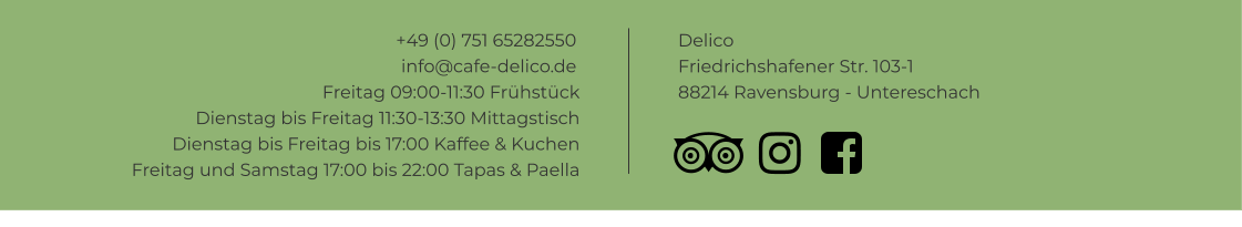 +49 (0) 751 65282550info@cafe-delico.de Delico Friedrichshafener Str. 103-1 88214 Ravensburg - Untereschach    Freitag 09:00-11:30 Frühstück Dienstag bis Freitag 11:30-13:30 Mittagstisch Dienstag bis Freitag bis 17:00 Kaffee & Kuchen Freitag und Samstag 17:00 bis 22:00 Tapas & Paella